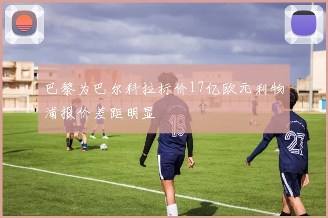 巴黎为巴尔科拉标价17亿欧元利物浦报价差距明显