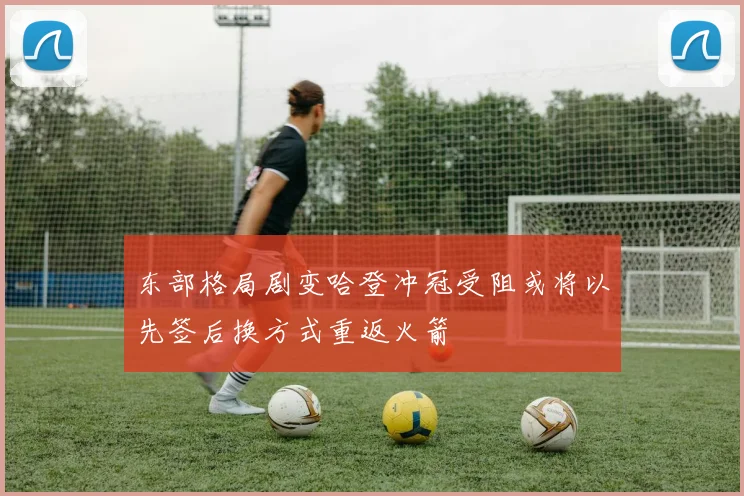 东部格局剧变哈登冲冠受阻或将以先签后换方式重返火箭