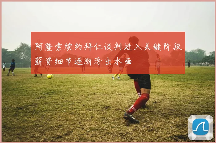 阿隆索续约拜仁谈判进入关键阶段薪资细节逐渐浮出水面