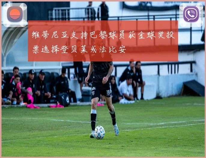 维蒂尼亚支持巴黎球员获金球奖投票选择登贝莱或法比安