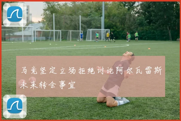 马竞坚定立场拒绝讨论阿尔瓦雷斯未来转会事宜